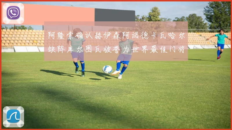 阿隆索确认赫伊森阿诺德卡瓦哈尔缺阵库尔图瓦被誉为世界最佳门将