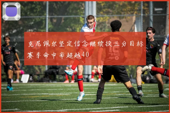 克尼佩尔坚定信念继续投三分目标赛季命中率超越40