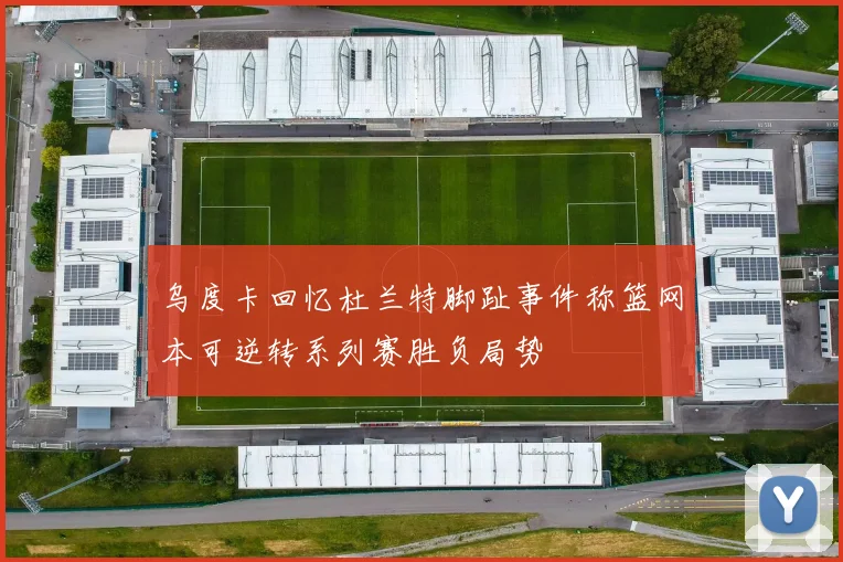 乌度卡回忆杜兰特脚趾事件称篮网本可逆转系列赛胜负局势