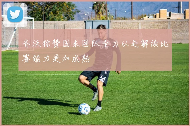齐沃称赞国米团队全力以赴解读比赛能力更加成熟