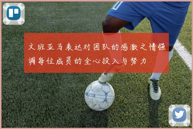 文班亚马表达对团队的感激之情强调每位成员的全心投入与努力