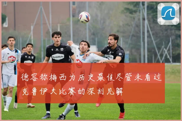 德容称梅西为历史最佳尽管未看过克鲁伊夫比赛的深刻见解
