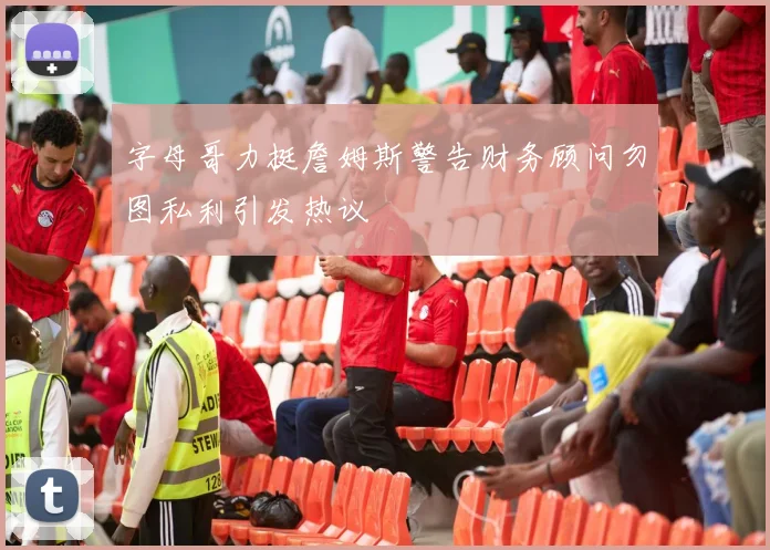 字母哥力挺詹姆斯警告财务顾问勿图私利引发热议