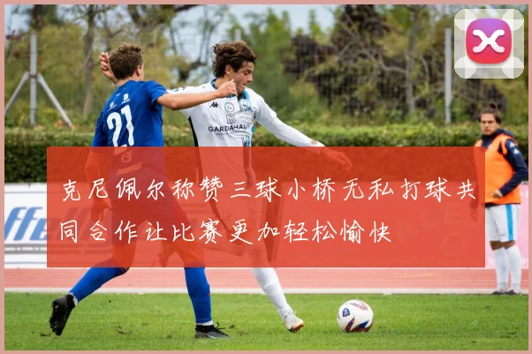 克尼佩尔称赞三球小桥无私打球共同合作让比赛更加轻松愉快