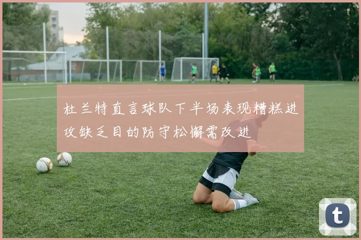 杜兰特直言球队下半场表现糟糕进攻缺乏目的防守松懈需改进