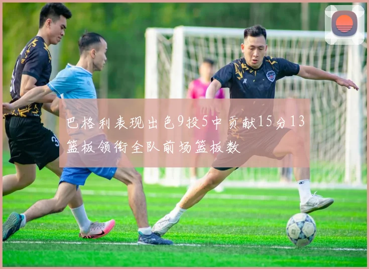 巴格利表现出色9投5中贡献15分13篮板领衔全队前场篮板数