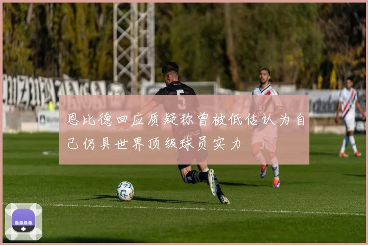 恩比德回应质疑称曾被低估认为自己仍具世界顶级球员实力