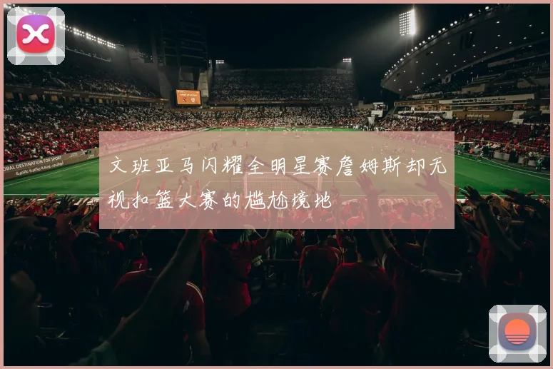 文班亚马闪耀全明星赛詹姆斯却无视扣篮大赛的尴尬境地