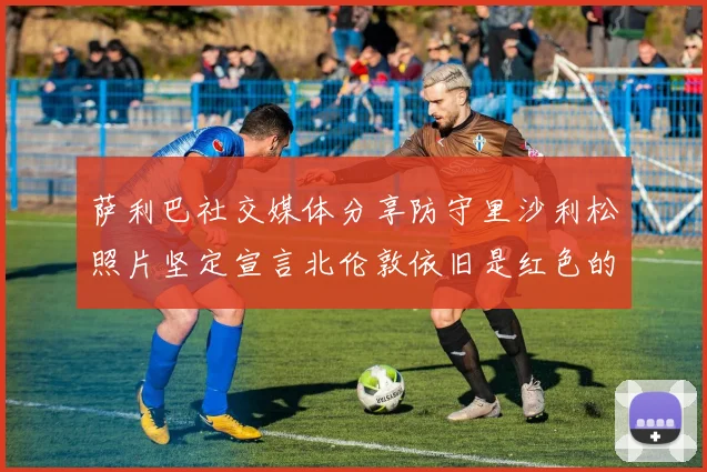 萨利巴社交媒体分享防守里沙利松照片坚定宣言北伦敦依旧是红色的