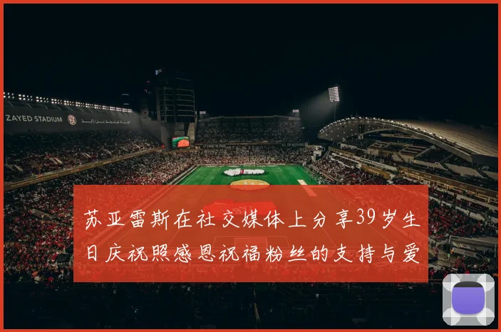 苏亚雷斯在社交媒体上分享39岁生日庆祝照感恩祝福粉丝的支持与爱护