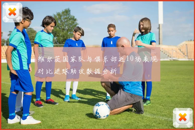 维尔茨国家队与俱乐部近10场表现对比进球助攻数据分析