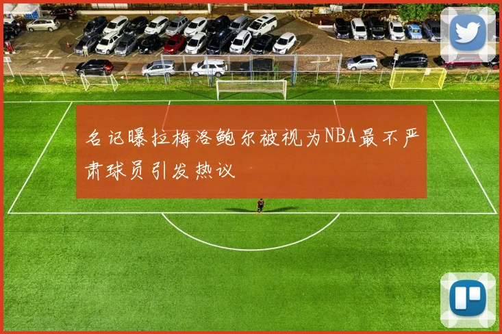 名记曝拉梅洛鲍尔被视为NBA最不严肃球员引发热议