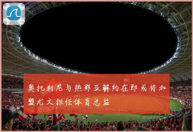 奥托利尼与热那亚解约在即或将加盟尤文担任体育总监