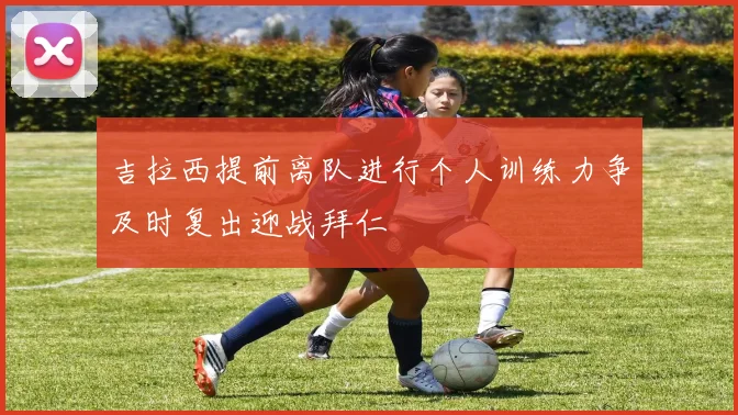 吉拉西提前离队进行个人训练力争及时复出迎战拜仁