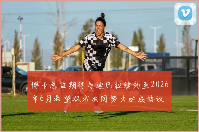 博卡总监期待与迪巴拉续约至2026年6月希望双方共同努力达成协议