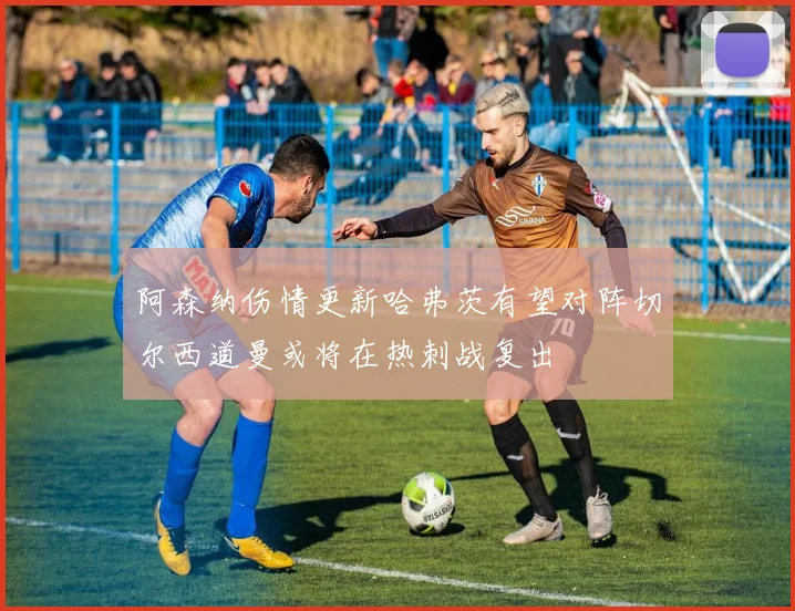 阿森纳伤情更新哈弗茨有望对阵切尔西道曼或将在热刺战复出