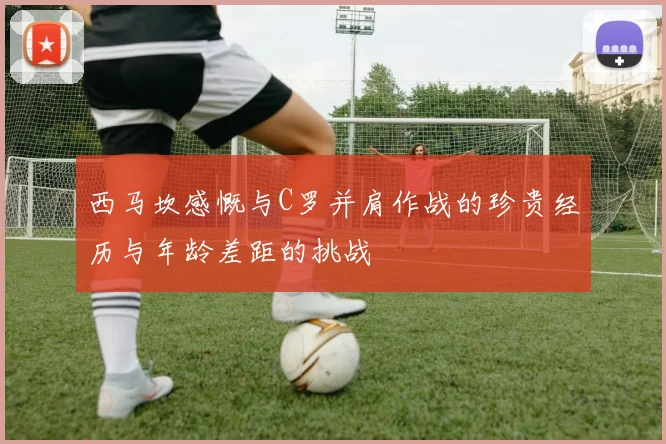 西马坎感慨与C罗并肩作战的珍贵经历与年龄差距的挑战