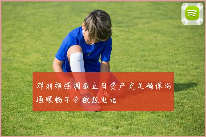 邓利维强调截止日资产充足确保沟通顺畅不会被挂电话