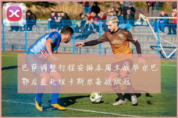巴萨调整行程安排本周末战毕尔巴鄂后直赴纽卡斯尔备战欧冠
