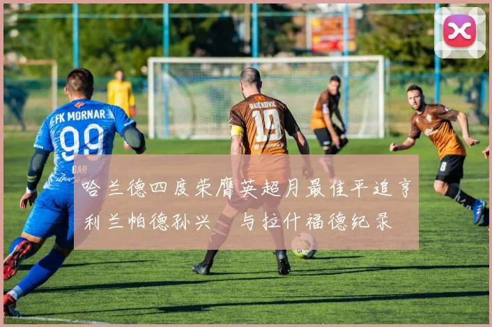 哈兰德四度荣膺英超月最佳平追亨利兰帕德孙兴慜与拉什福德纪录