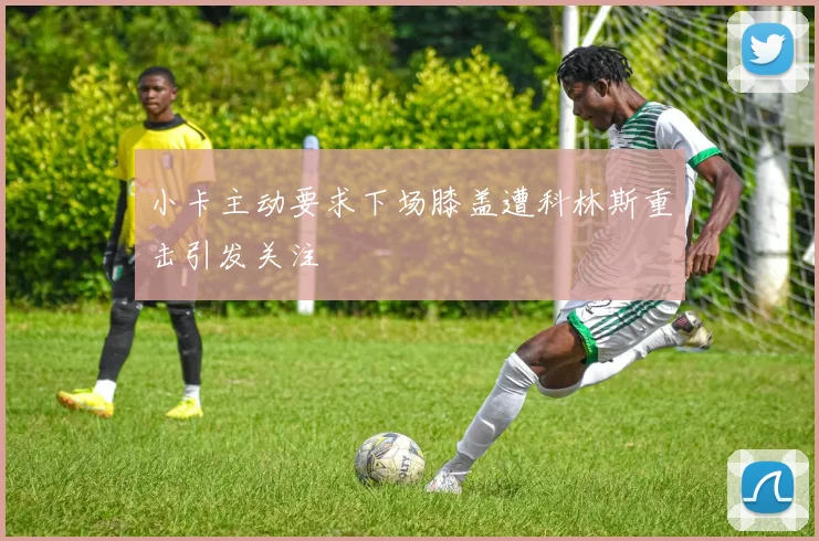 小卡主动要求下场膝盖遭科林斯重击引发关注