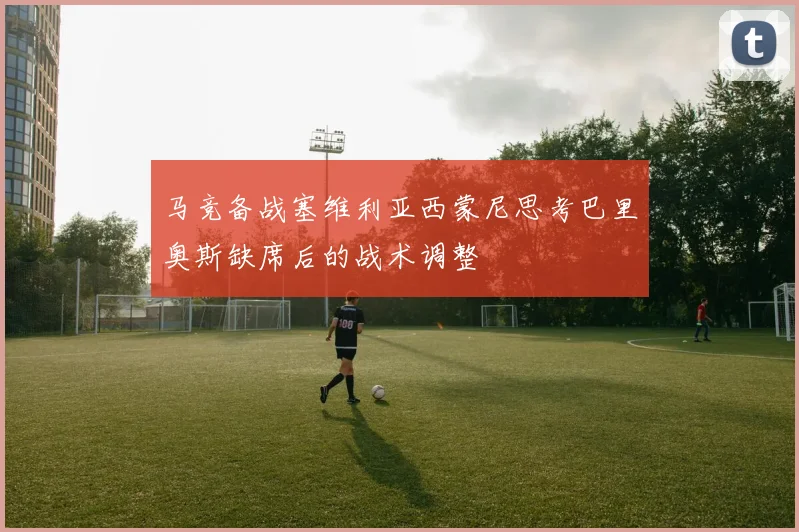 马竞备战塞维利亚西蒙尼思考巴里奥斯缺席后的战术调整
