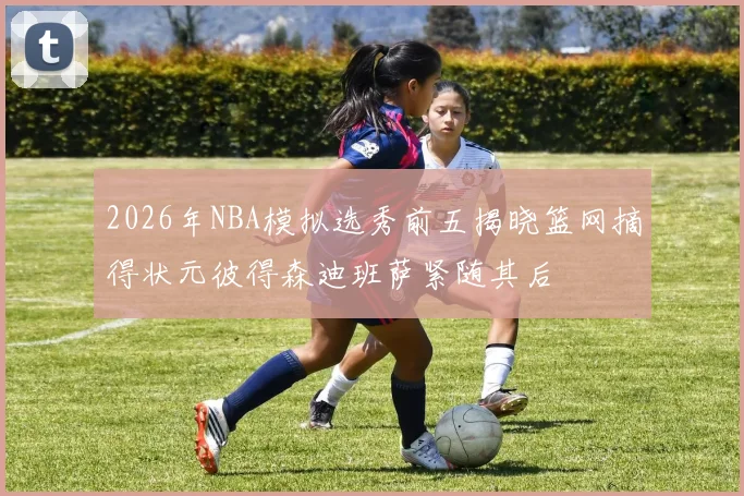 2026年NBA模拟选秀前五揭晓篮网摘得状元彼得森迪班萨紧随其后