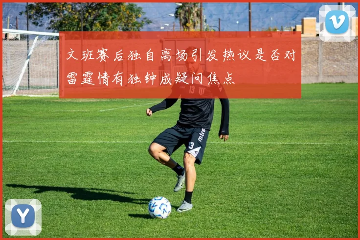 文班赛后独自离场引发热议是否对雷霆情有独钟成疑问焦点