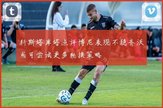 科斯塔库塔点评博尼表现不稳齐沃或可尝试更多轮换策略