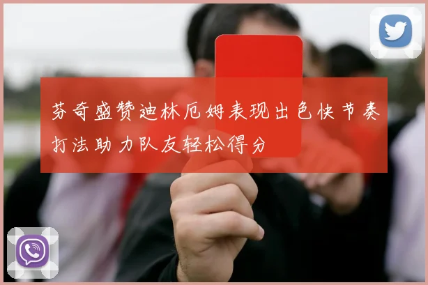 芬奇盛赞迪林厄姆表现出色快节奏打法助力队友轻松得分