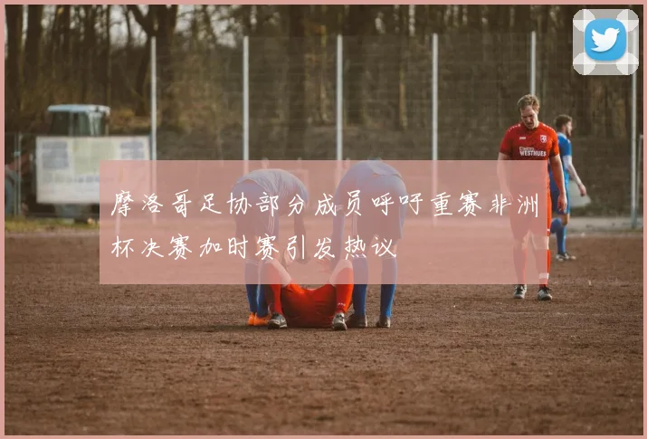 摩洛哥足协部分成员呼吁重赛非洲杯决赛加时赛引发热议