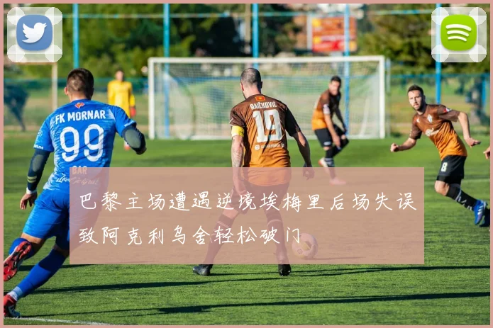 巴黎主场遭遇逆境埃梅里后场失误致阿克利乌舍轻松破门